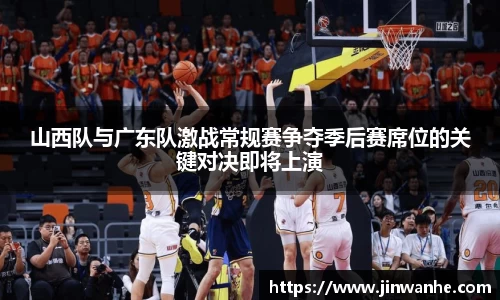 山西队与广东队激战常规赛争夺季后赛席位的关键对决即将上演